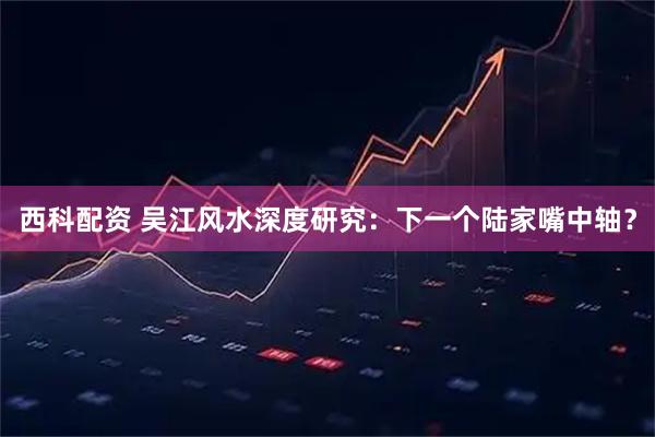 西科配资 吴江风水深度研究：下一个陆家嘴中轴？
