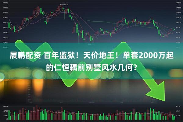 展鹏配资 百年监狱！天价地王！单套2000万起的仁恒耦前别墅风水几何？