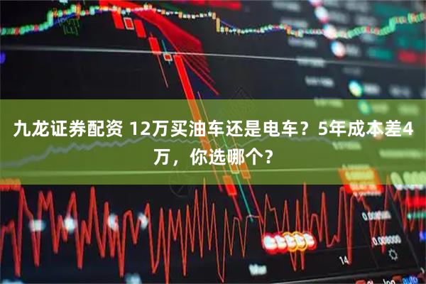 九龙证券配资 12万买油车还是电车？5年成本差4万，你选哪个？