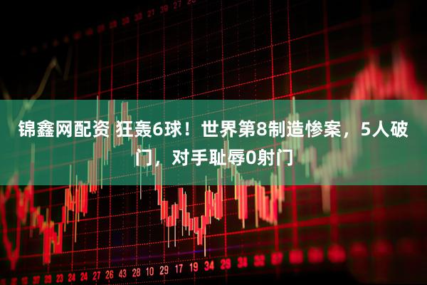 锦鑫网配资 狂轰6球！世界第8制造惨案，5人破门，对手耻辱0射门