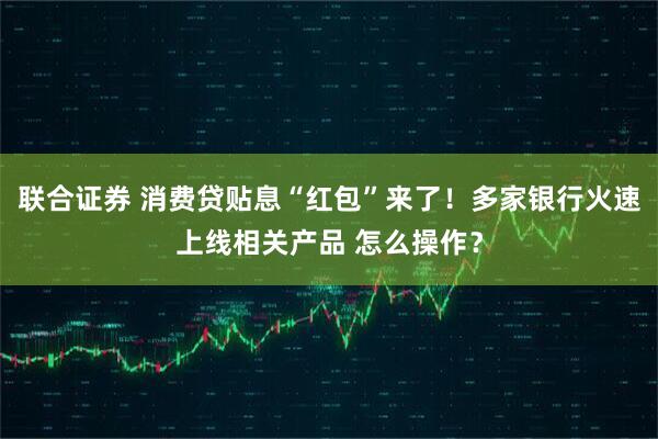 联合证券 消费贷贴息“红包”来了！多家银行火速上线相关产品 怎么操作？
