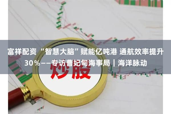 富祥配资 “智慧大脑”赋能亿吨港 通航效率提升30％——专访曹妃甸海事局｜海洋脉动