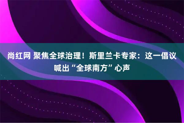 尚红网 聚焦全球治理！斯里兰卡专家：这一倡议喊出“全球南方”心声