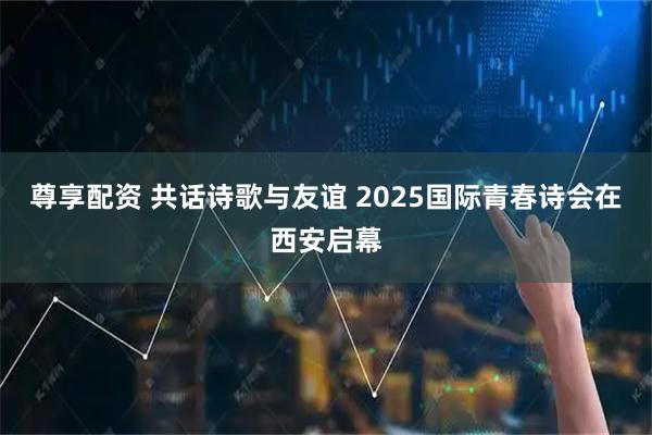 尊享配资 共话诗歌与友谊 2025国际青春诗会在西安启幕