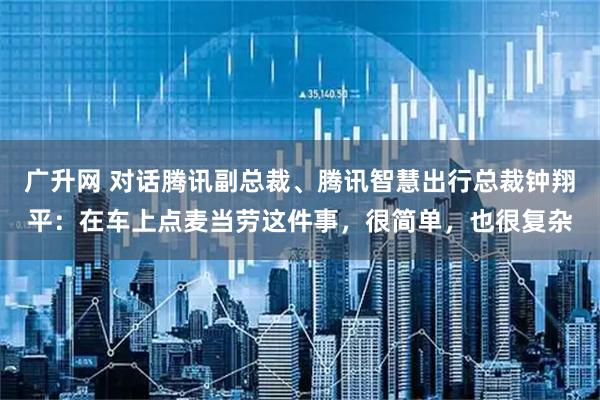 广升网 对话腾讯副总裁、腾讯智慧出行总裁钟翔平：在车上点麦当劳这件事，很简单，也很复杂