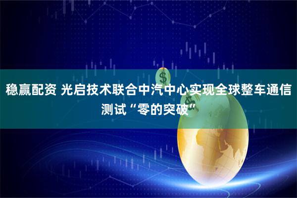 稳赢配资 光启技术联合中汽中心实现全球整车通信测试“零的突破”