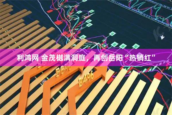 利鸿网 金茂樾满洞庭，再创岳阳“热销红”