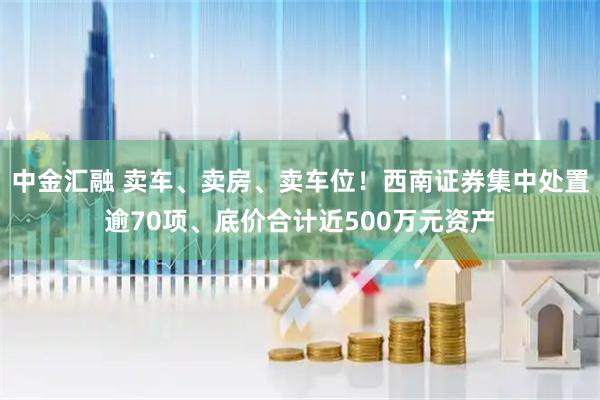 中金汇融 卖车、卖房、卖车位！西南证券集中处置逾70项、底价合计近500万元资产