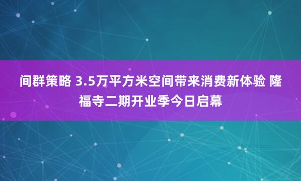 间群策略 3.5万平方米空间带来消费新体验 隆福寺二期开业季今日启幕