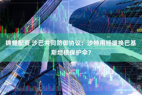 锦鲤配资 沙巴共同防御协议：沙特用经援换巴基斯坦核保护伞？