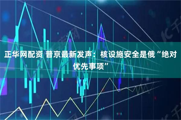 正华网配资 普京最新发声：核设施安全是俄“绝对优先事项”