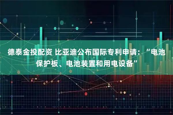 德泰金投配资 比亚迪公布国际专利申请：“电池保护板、电池装置和用电设备”