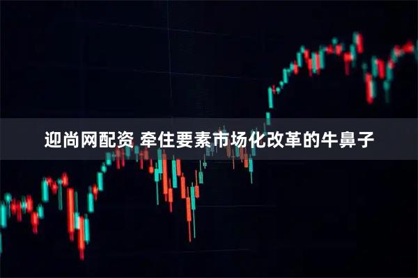 迎尚网配资 牵住要素市场化改革的牛鼻子
