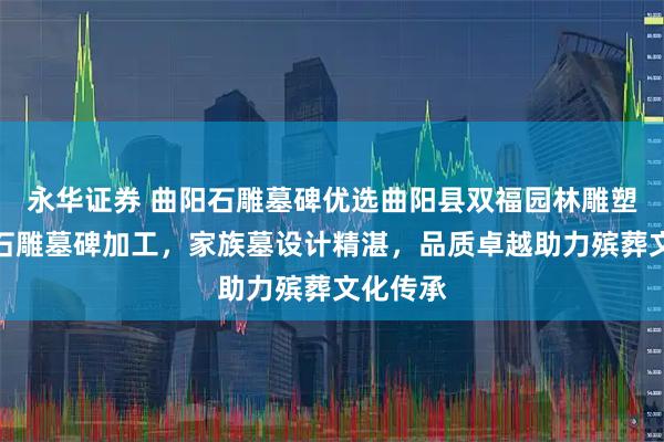 永华证券 曲阳石雕墓碑优选曲阳县双福园林雕塑，专注石雕墓碑加工，家族墓设计精湛，品质卓越助力殡葬文化传承