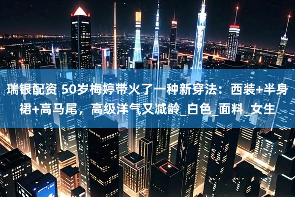 瑞银配资 50岁梅婷带火了一种新穿法：西装+半身裙+高马尾，高级洋气又减龄_白色_面料_女生