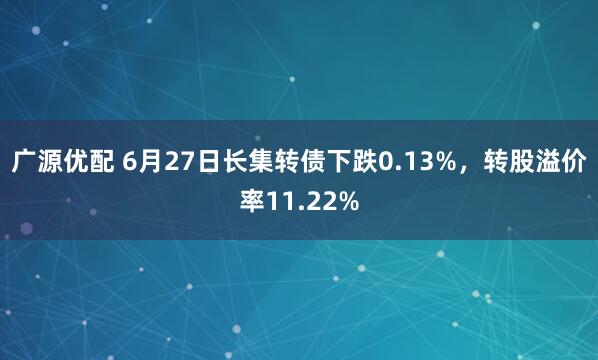 广源优配 6月27日长集转债下跌0.13%，转股溢价率11.22%