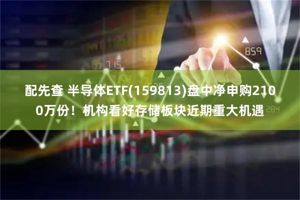 配先查 半导体ETF(159813)盘中净申购2100万份！机构看好存储板块近期重大机遇