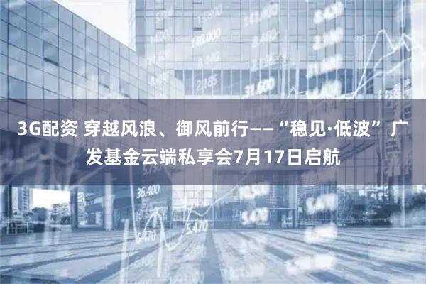 3G配资 穿越风浪、御风前行——“稳见·低波” 广发基金云端私享会7月17日启航