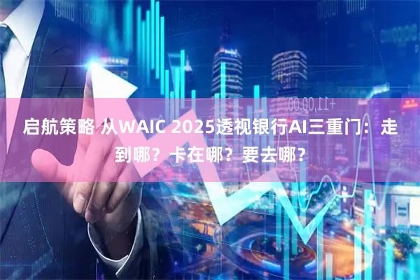 启航策略 从WAIC 2025透视银行AI三重门：走到哪？卡在哪？要去哪？