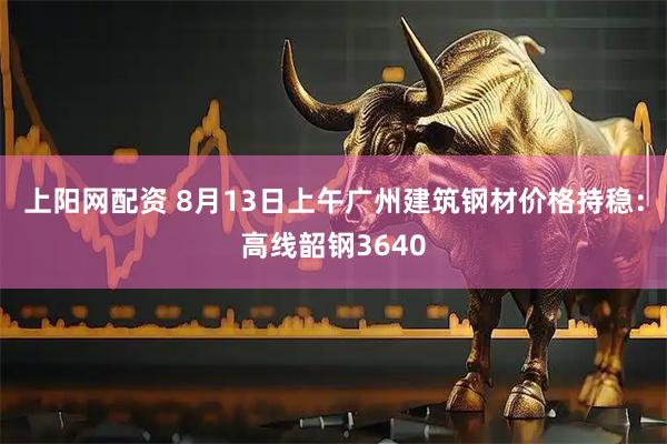 上阳网配资 8月13日上午广州建筑钢材价格持稳：高线韶钢3640