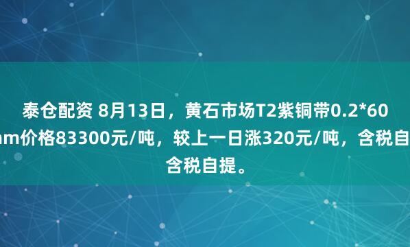 泰仓配资 8月13日，黄石市场T2紫铜带0.2*600mm价格83300元/吨，较上一日涨320元/吨，含税自提。