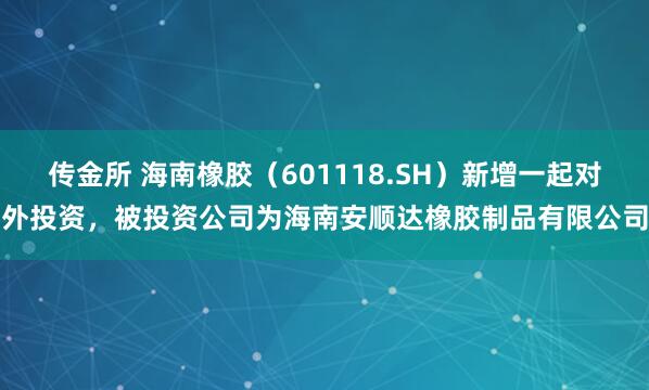 传金所 海南橡胶（601118.SH）新增一起对外投资，被投资公司为海南安顺达橡胶制品有限公司