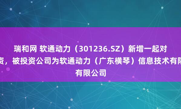 瑞和网 软通动力（301236.SZ）新增一起对外投资，被投资公司为软通动力（广东横琴）信息技术有限公司