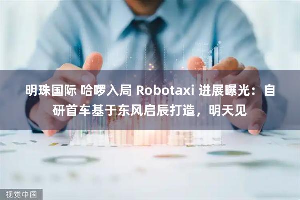 明珠国际 哈啰入局 Robotaxi 进展曝光:自研首车基于东风启辰打造,明天见