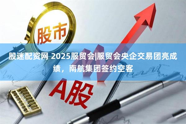 股迷配资网 2025服贸会|服贸会央企交易团亮成绩，南航集团签约空客