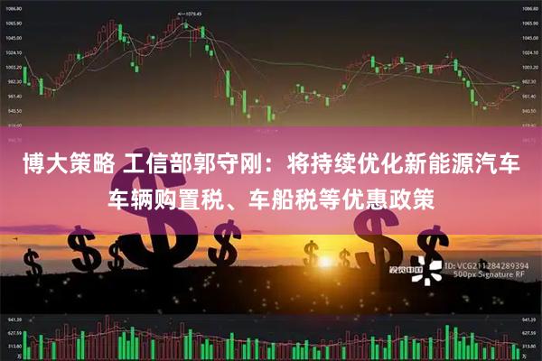 博大策略 工信部郭守刚：将持续优化新能源汽车车辆购置税、车船税等优惠政策