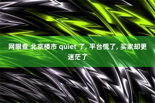 网眼查 北京楼市 quiet 了, 平台慌了, 买家却更迷茫了