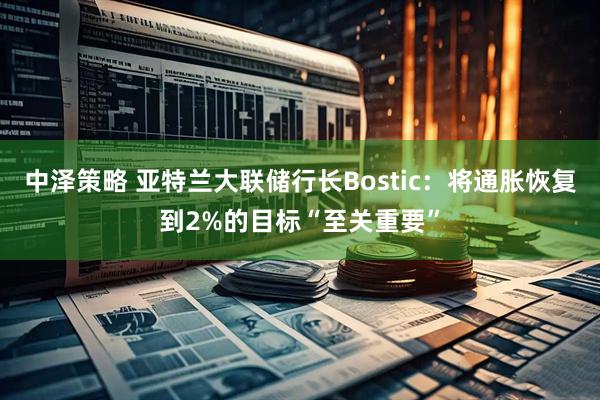 中泽策略 亚特兰大联储行长Bostic：将通胀恢复到2%的目标“至关重要”