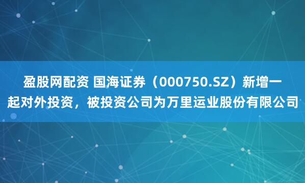 盈股网配资 国海证券（000750.SZ）新增一起对外投资，被投资公司为万里运业股份有限公司