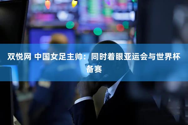 双悦网 中国女足主帅:同时着眼亚运会与世界杯备赛
