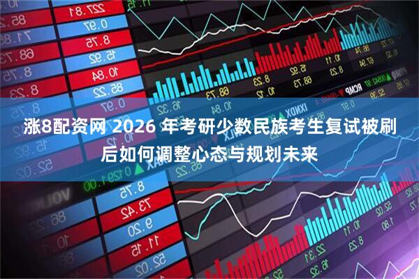 涨8配资网 2026 年考研少数民族考生复试被刷后如何调整心态与规划未来