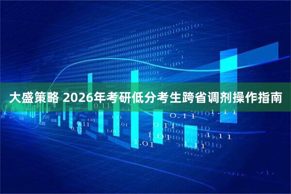 大盛策略 2026年考研低分考生跨省调剂操作指南