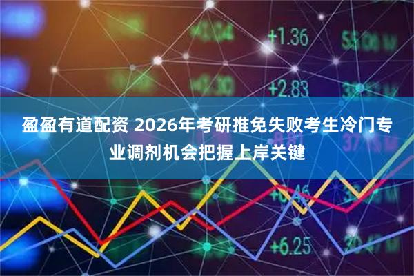 盈盈有道配资 2026年考研推免失败考生冷门专业调剂机会把握上岸关键
